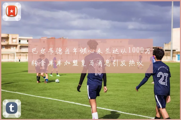 巴尔韦德当年倾心米兰达以1000万转会库库加盟皇马消息引发热议
