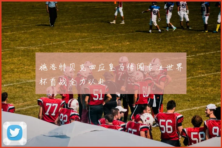 施洛特贝克回应皇马传闻专注世界杯首战全力以赴