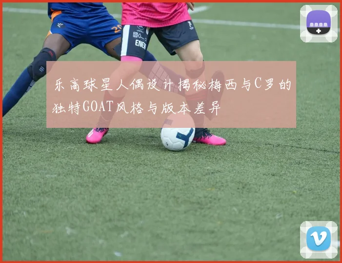 乐高球星人偶设计揭秘梅西与C罗的独特GOAT风格与版本差异