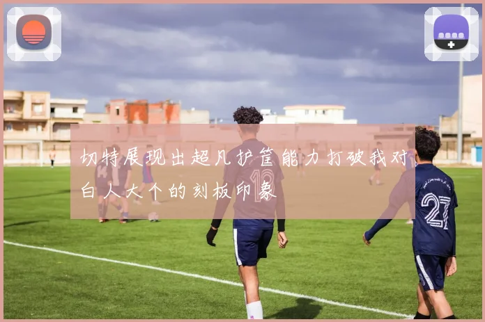 切特展现出超凡护筐能力打破我对白人大个的刻板印象