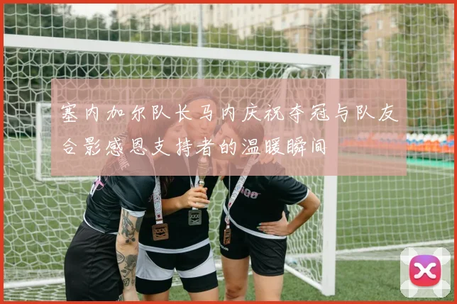 塞内加尔队长马内庆祝夺冠与队友合影感恩支持者的温暖瞬间