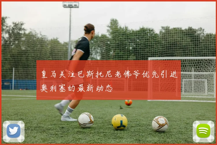 皇马关注巴斯托尼老佛爷优先引进奥利塞的最新动态