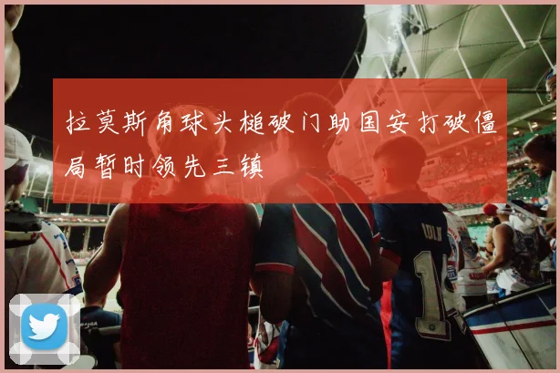 拉莫斯角球头槌破门助国安打破僵局暂时领先三镇
