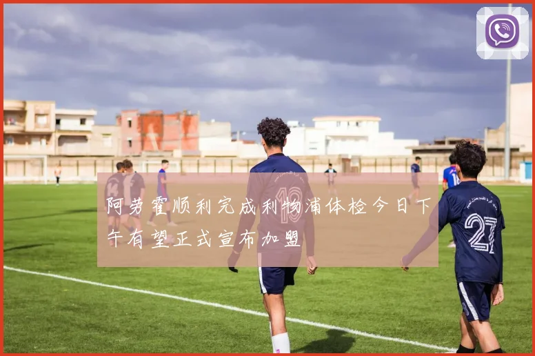 阿劳霍顺利完成利物浦体检今日下午有望正式宣布加盟