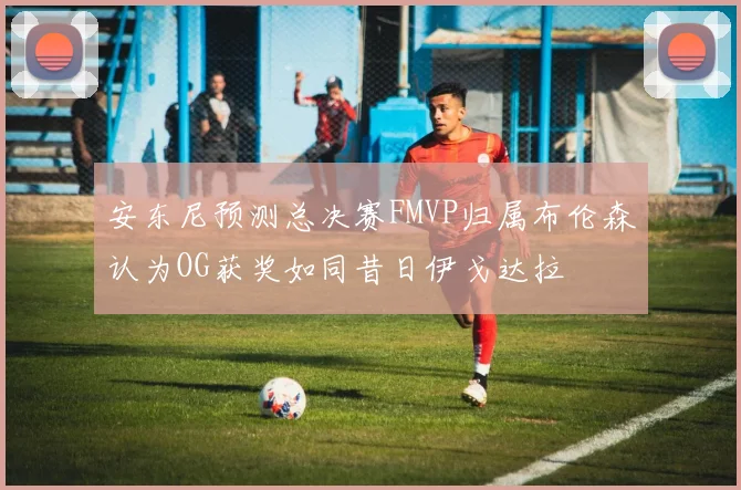 安东尼预测总决赛FMVP归属布伦森认为OG获奖如同昔日伊戈达拉