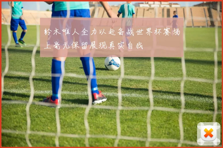 铃木唯人全力以赴备战世界杯赛场上毫无保留展现真实自我