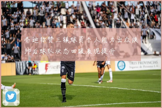 乔迪称赞三镇球员个人能力出众换帅后球队状态回暖表现提升