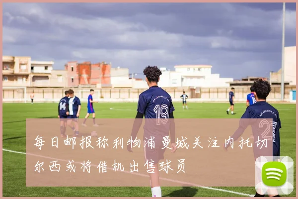 每日邮报称利物浦曼城关注内托切尔西或将借机出售球员