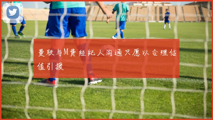 曼联与M费经纪人沟通只愿以合理估值引援