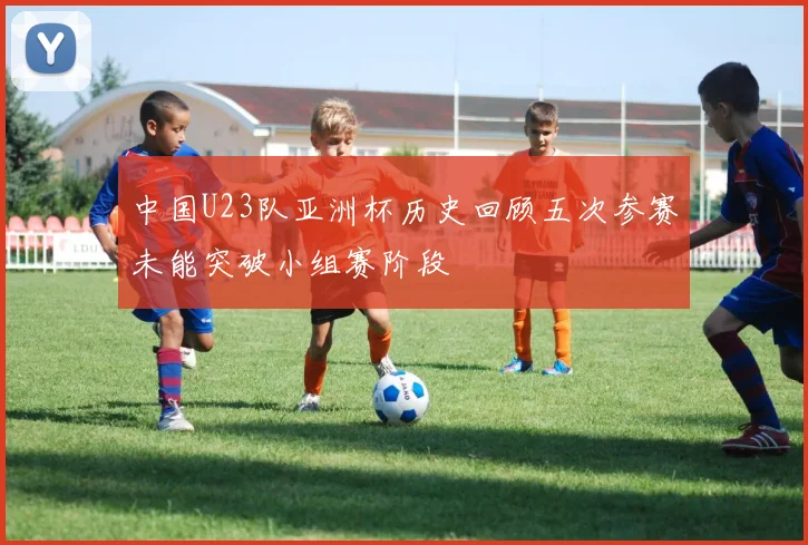中国U23队亚洲杯历史回顾五次参赛未能突破小组赛阶段