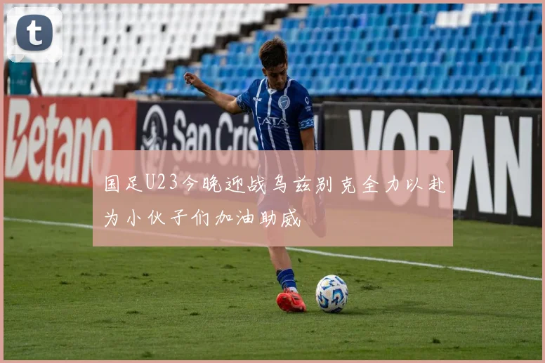 国足U23今晚迎战乌兹别克全力以赴为小伙子们加油助威