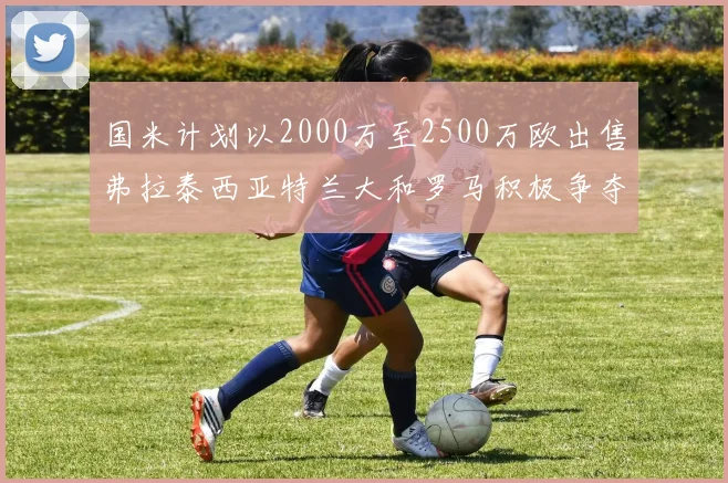 国米计划以2000万至2500万欧出售弗拉泰西亚特兰大和罗马积极争夺
