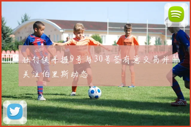 独行侠手握9号与30号签有意交易并关注伯里斯动态