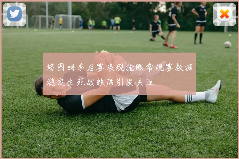 塔图姆季后赛表现抢眼常规赛数据稳定生死战缺席引发关注