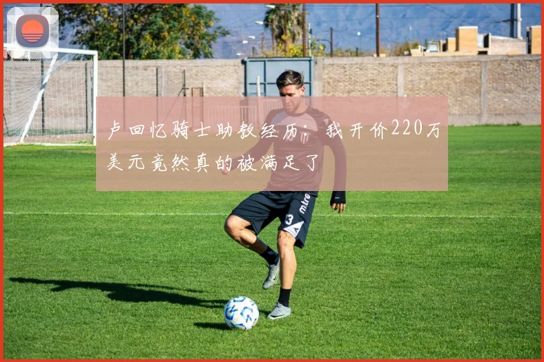 卢回忆骑士助教经历：我开价220万美元竟然真的被满足了