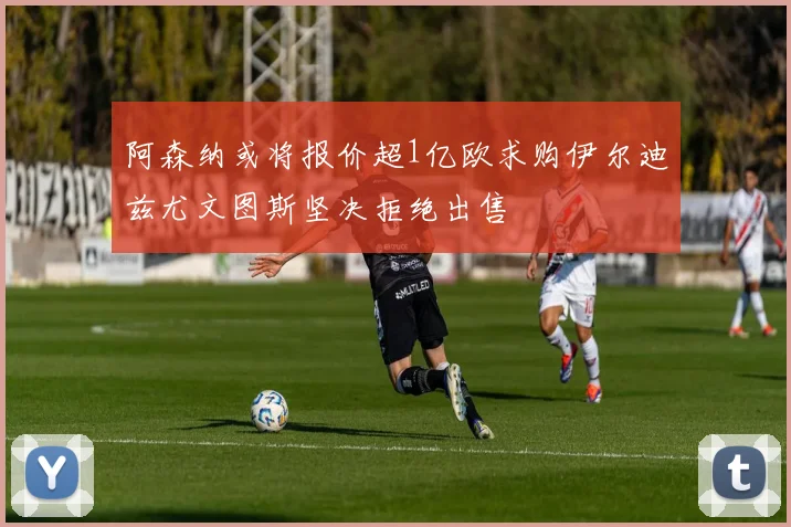 阿森纳或将报价超1亿欧求购伊尔迪兹尤文图斯坚决拒绝出售