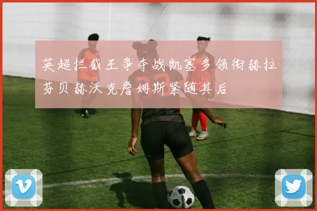 英超拦截王争夺战凯塞多领衔赫拉芬贝赫沃克詹姆斯紧随其后