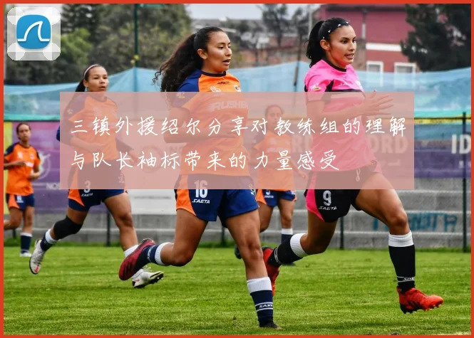三镇外援绍尔分享对教练组的理解与队长袖标带来的力量感受