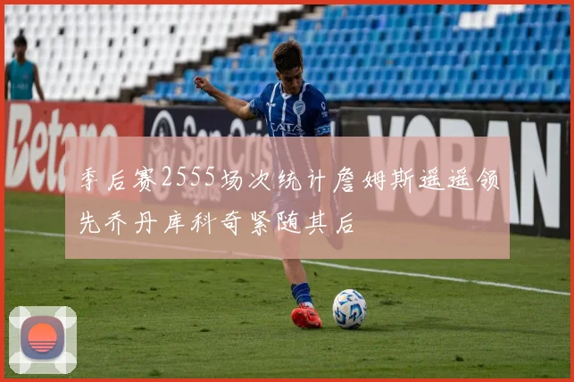季后赛2555场次统计詹姆斯遥遥领先乔丹库科奇紧随其后
