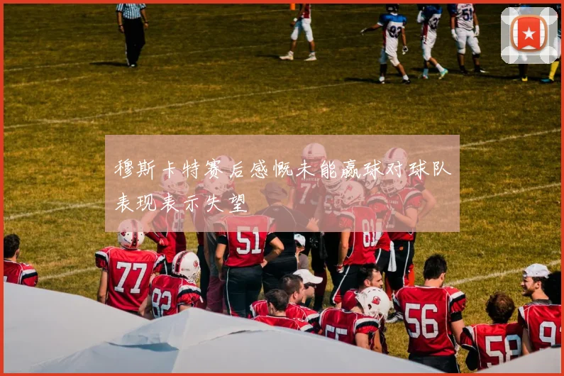 穆斯卡特赛后感慨未能赢球对球队表现表示失望