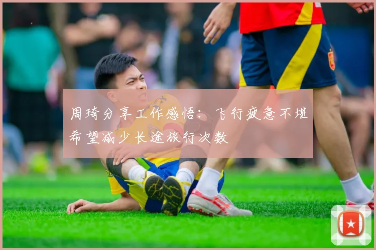 周琦分享工作感悟：飞行疲惫不堪希望减少长途旅行次数