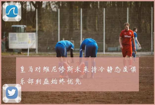 皇马对维尼修斯未来持冷静态度俱乐部利益始终优先