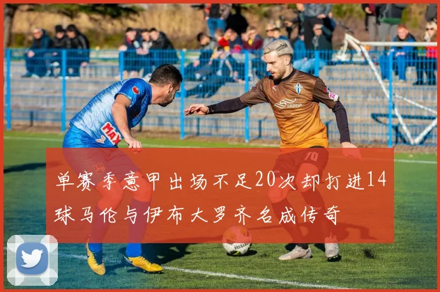 单赛季意甲出场不足20次却打进14球马伦与伊布大罗齐名成传奇