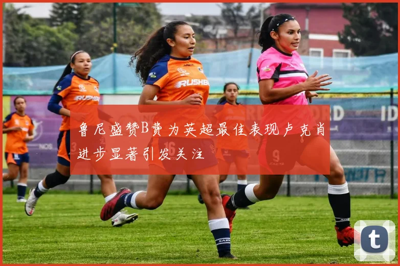 鲁尼盛赞B费为英超最佳表现卢克肖进步显著引发关注