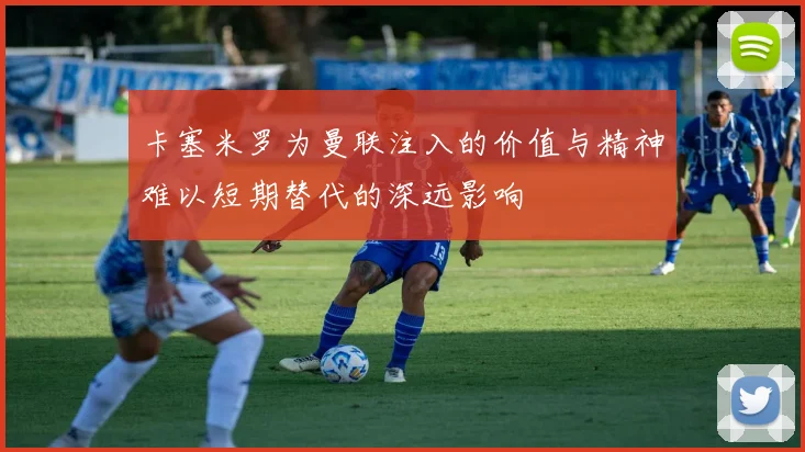 卡塞米罗为曼联注入的价值与精神难以短期替代的深远影响