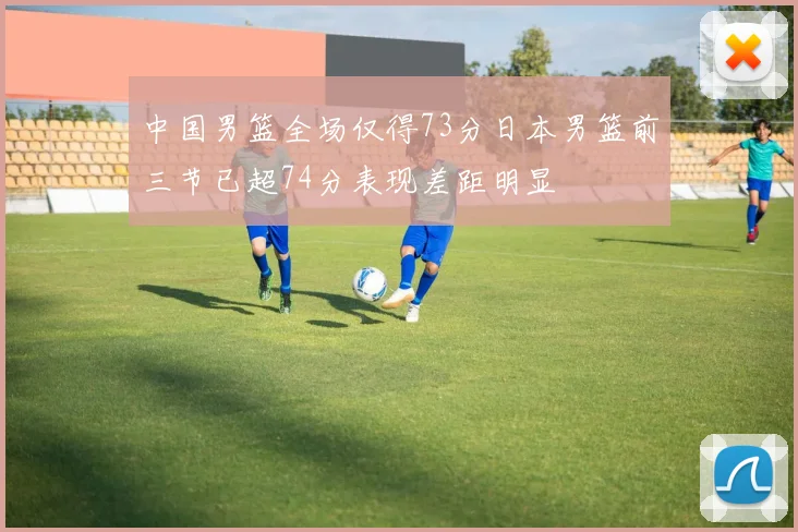 中国男篮全场仅得73分日本男篮前三节已超74分表现差距明显