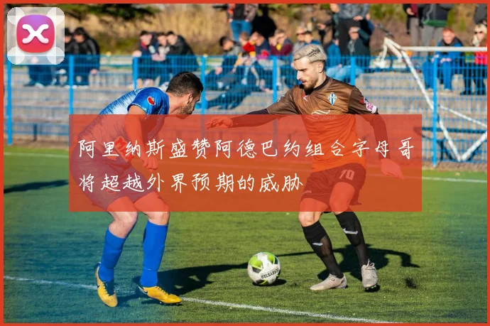 阿里纳斯盛赞阿德巴约组合字母哥将超越外界预期的威胁