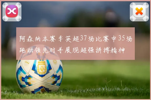 阿森纳本赛季英超37场比赛中35场跑动领先对手展现超强拼搏精神