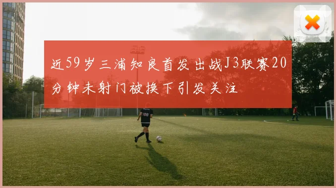 近59岁三浦知良首发出战J3联赛20分钟未射门被换下引发关注