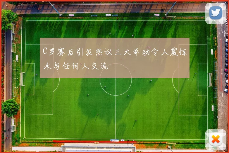 C罗赛后引发热议三大举动令人震惊未与任何人交流